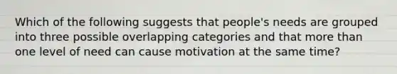 Which of the following suggests that people's needs are grouped into three possible overlapping categories and that <a href='https://www.questionai.com/knowledge/keWHlEPx42-more-than' class='anchor-knowledge'>more than</a> one level of need can cause motivation at the same time?