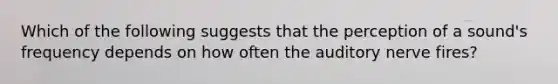 Which of the following suggests that the perception of a sound's frequency depends on how often the auditory nerve fires?