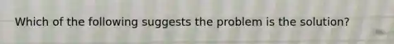 Which of the following suggests the problem is the solution?