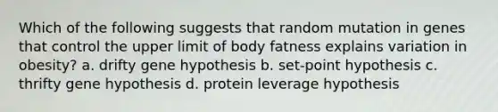 Which of the following suggests that random mutation in genes that control the upper limit of body fatness explains variation in obesity? a. drifty gene hypothesis b. set-point hypothesis c. thrifty gene hypothesis d. protein leverage hypothesis