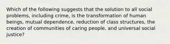 Which of the following suggests that the solution to all social problems, including crime, is the transformation of human beings, mutual dependence, reduction of class structures, the creation of communities of caring people, and universal social justice?