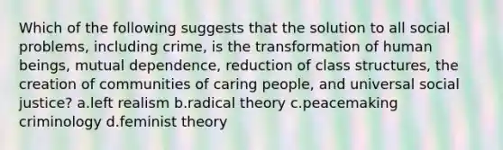 Which of the following suggests that the solution to all social problems, including crime, is the transformation of human beings, mutual dependence, reduction of class structures, the creation of communities of caring people, and universal social justice? a.left realism b.radical theory c.peacemaking criminology d.feminist theory