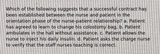 Which of the following suggests that a successful contract has been established between the nurse and patient in the orientation phase of the nurse-patient relationship? a. Patient has agreed to learn to change his colostomy bag. b. Patient ambulates in the hall without assistance. c. Patient allows the nurse to inject his daily insulin. d. Patient asks the charge nurse to verify that the staff nurses teaching is correct.