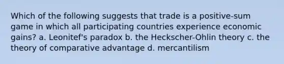 Which of the following suggests that trade is a positive-sum game in which all participating countries experience economic gains? a. Leonitef's paradox b. the Heckscher-Ohlin theory c. the theory of comparative advantage d. mercantilism