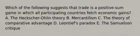 Which of the following suggests that trade is a positive-sum game in which all participating countries fetch economic gains? A. The Heckscher-Ohlin theory B. Mercantilism C. The theory of comparative advantage D. Leontief's paradox E. The Samuelson critique