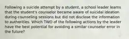 Following a suicide attempt by a student, a school leader learns that the student's counselor became aware of suicidal ideation during counseling sessions but did not disclose the information to authorities. Which TWO of the following actions by the leader have the best potential for avoiding a similar counselor error in the future?