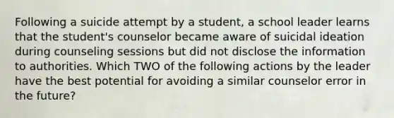 Following a suicide attempt by a student, a school leader learns that the student's counselor became aware of suicidal ideation during counseling sessions but did not disclose the information to authorities. Which TWO of the following actions by the leader have the best potential for avoiding a similar counselor error in the future?