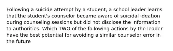 Following a suicide attempt by a student, a school leader learns that the student's counselor became aware of suicidal ideation during counseling sessions but did not disclose the information to authorities. Which TWO of the following actions by the leader have the best potential for avoiding a similar counselor error in the future