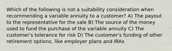 Which of the following is not a suitability consideration when recommending a variable annuity to a customer? A) The payout to the representative for the sale B) The source of the money used to fund the purchase of the variable annuity C) The customer's tolerance for risk D) The customer's funding of other retirement options, like employer plans and IRAs