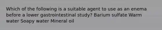 Which of the following is a suitable agent to use as an enema before a lower gastrointestinal study? Barium sulfate Warm water Soapy water Mineral oil