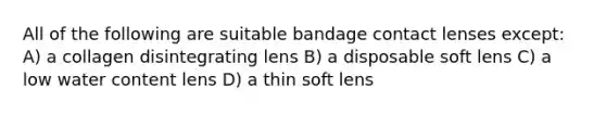 All of the following are suitable bandage contact lenses except: A) a collagen disintegrating lens B) a disposable soft lens C) a low water content lens D) a thin soft lens