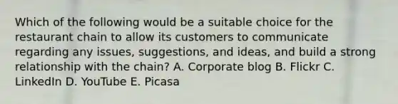 Which of the following would be a suitable choice for the restaurant chain to allow its customers to communicate regarding any issues, suggestions, and ideas, and build a strong relationship with the chain? A. Corporate blog B. Flickr C. LinkedIn D. YouTube E. Picasa