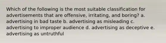 Which of the following is the most suitable classification for advertisements that are offensive, irritating, and boring? a. advertising in bad taste b. advertising as misleading c. advertising to improper audience d. advertising as deceptive e. advertising as untruthful