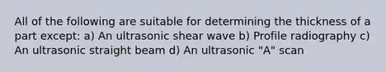 All of the following are suitable for determining the thickness of a part except: a) An ultrasonic shear wave b) Profile radiography c) An ultrasonic straight beam d) An ultrasonic "A" scan