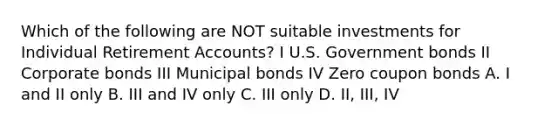 Which of the following are NOT suitable investments for Individual Retiremen<a href='https://www.questionai.com/knowledge/k7x83BRk9p-t-accounts' class='anchor-knowledge'>t accounts</a>? I U.S. Government bonds II Corporate bonds III Municipal bonds IV Zero coupon bonds A. I and II only B. III and IV only C. III only D. II, III, IV