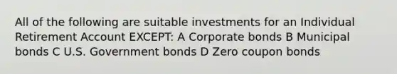 All of the following are suitable investments for an Individual Retirement Account EXCEPT: A Corporate bonds B Municipal bonds C U.S. Government bonds D Zero coupon bonds