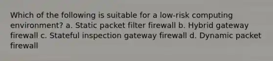 Which of the following is suitable for a low-risk computing environment? a. Static packet filter firewall b. Hybrid gateway firewall c. Stateful inspection gateway firewall d. Dynamic packet firewall