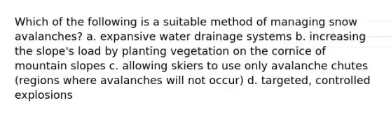 Which of the following is a suitable method of managing snow avalanches? a. expansive water drainage systems b. increasing the slope's load by planting vegetation on the cornice of mountain slopes c. allowing skiers to use only avalanche chutes (regions where avalanches will not occur) d. targeted, controlled explosions