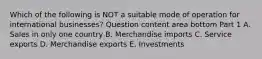 Which of the following is NOT a suitable mode of operation for international​ businesses? Question content area bottom Part 1 A. Sales in only one country B. Merchandise imports C. Service exports D. Merchandise exports E. Investments