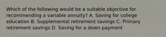 Which of the following would be a suitable objective for recommending a variable annuity? A. Saving for college education B. Supplemental retirement savings C. Primary retirement savings D. Saving for a down payment