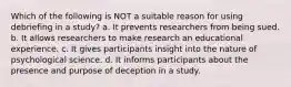 Which of the following is NOT a suitable reason for using debriefing in a study? a. It prevents researchers from being sued. b. It allows researchers to make research an educational experience. c. It gives participants insight into the nature of psychological science. d. It informs participants about the presence and purpose of deception in a study.