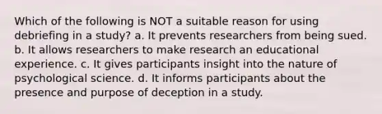 Which of the following is NOT a suitable reason for using debriefing in a study? a. It prevents researchers from being sued. b. It allows researchers to make research an educational experience. c. It gives participants insight into the nature of psychological science. d. It informs participants about the presence and purpose of deception in a study.