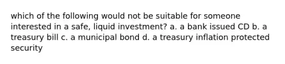 which of the following would not be suitable for someone interested in a safe, liquid investment? a. a bank issued CD b. a treasury bill c. a municipal bond d. a treasury inflation protected security