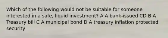 Which of the following would not be suitable for someone interested in a safe, liquid investment? A A bank-issued CD B A Treasury bill C A municipal bond D A treasury inflation protected security