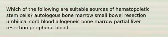 Which of the following are suitable sources of hematopoietic stem cells? autologous bone marrow small bowel resection umbilical cord blood allogeneic bone marrow partial liver resection peripheral blood