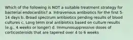 Which of the following is NOT a suitable treatment strategy for bacterial endocarditis? a. Intravenous antibiotics for the first 5-14 days b. Broad spectrum antibiotics pending results of blood cultures c. Long term oral antibiotics based on culture results (e.g., 4 weeks or longer) d. Immunosuppressive doses of corticosteroids that are tapered over 4 to 6 weeks