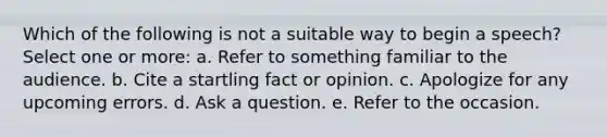 Which of the following is not a suitable way to begin a speech? Select one or more: a. Refer to something familiar to the audience. b. Cite a startling fact or opinion. c. Apologize for any upcoming errors. d. Ask a question. e. Refer to the occasion.