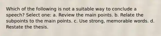 Which of the following is not a suitable way to conclude a speech? Select one: a. Review the main points. b. Relate the subpoints to the main points. c. Use strong, memorable words. d. Restate the thesis.