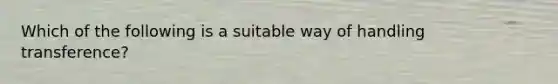 Which of the following is a suitable way of handling transference?