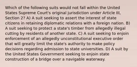 Which of the following suits would not fall within the United States Supreme Court's original jurisdiction under Article III, Section 2? A) A suit seeking to assert the interest of state citizens in retaining diplomatic relations with a foreign nation. B) A suit seeking to protect a state's timber from allegedly illegal cutting by residents of another state. C) A suit seeking to enjoin enforcement of an allegedly unconstitutional executive order that will greatly limit the state's authority to make policy decisions regarding admission to state universities. D) A suit by the United States Government seeking to enjoin state construction of a bridge over a navigable waterway.