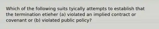 Which of the following suits tyically attempts to establish that the termination etieher (a) violated an implied contract or covenant or (b) violated public policy?