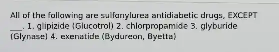 All of the following are sulfonylurea antidiabetic drugs, EXCEPT ___. 1. glipizide (Glucotrol) 2. chlorpropamide 3. glyburide (Glynase) 4. exenatide (Bydureon, Byetta)