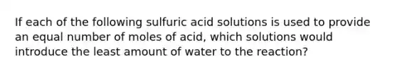 If each of the following sulfuric acid solutions is used to provide an equal number of moles of acid, which solutions would introduce the least amount of water to the reaction?