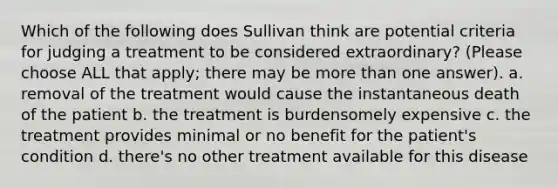 Which of the following does Sullivan think are potential criteria for judging a treatment to be considered extraordinary? (Please choose ALL that apply; there may be more than one answer). a. removal of the treatment would cause the instantaneous death of the patient b. the treatment is burdensomely expensive c. the treatment provides minimal or no benefit for the patient's condition d. there's no other treatment available for this disease