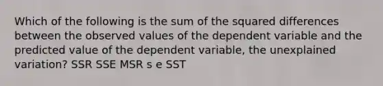 Which of the following is the sum of the squared differences between the observed values of the dependent variable and the predicted value of the dependent variable, the unexplained variation? SSR SSE MSR s e SST