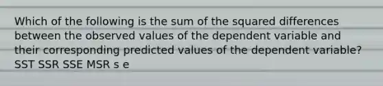 Which of the following is the sum of the squared differences between the observed values of the dependent variable and their corresponding predicted values of the dependent variable? SST SSR SSE MSR s e