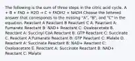 The following is the sum of three steps in the citric acid cycle. A + B + FAD + H2O → C + FADH2 + NADH Choose the lettered answer that corresponds to the missing "A", "B", and "C" in the equation. Reactant A Reactant B Reactant C A. Reactant A: Fumarate Reactant B: NAD+ Reactant C: Oxaloacetate B. Reactant A: Succinyl CoA Reactant B: GTP Reactant C: Succinate C. Reactant A:Fumarate Reactant B: GTP Reactant C: Malate D. Reactant A: Succinate Reactant B: NAD+ Reactant C: Oxaloacetate E. Reactant A: Succinate Reactant B: NAD+ Reactant C: Malate