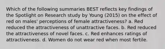 Which of the following summaries BEST reflects key findings of the Spotlight on Research study by Young (2015) on the effect of red on males' perceptions of female attractiveness? a. Red reduced the attractiveness of unattractive faces. b. Red reduced the attractiveness of novel faces. c. Red enhances ratings of attractiveness. d. Women do not wear red when most fertile.