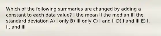 Which of the following summaries are changed by adding a constant to each data value? I the mean II the median III the standard deviation A) I only B) III only C) I and II D) I and III E) I, II, and III