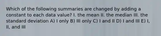 Which of the following summaries are changed by adding a constant to each data value? I. the mean II. the median III. the standard deviation A) I only B) III only C) I and II D) I and III E) I, II, and III