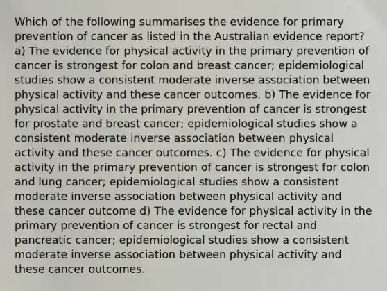 Which of the following summarises the evidence for primary prevention of cancer as listed in the Australian evidence report? a) The evidence for physical activity in the primary prevention of cancer is strongest for colon and breast cancer; epidemiological studies show a consistent moderate inverse association between physical activity and these cancer outcomes. b) The evidence for physical activity in the primary prevention of cancer is strongest for prostate and breast cancer; epidemiological studies show a consistent moderate inverse association between physical activity and these cancer outcomes. c) The evidence for physical activity in the primary prevention of cancer is strongest for colon and lung cancer; epidemiological studies show a consistent moderate inverse association between physical activity and these cancer outcome d) The evidence for physical activity in the primary prevention of cancer is strongest for rectal and pancreatic cancer; epidemiological studies show a consistent moderate inverse association between physical activity and these cancer outcomes.