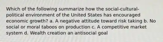 Which of the following summarize how the social-cultural-political environment of the United States has encouraged economic growth? a. A negative attitude toward risk taking b. No social or moral taboos on production c. A competitive market system d. Wealth creation an antisocial goal