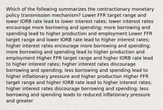 Which of the following summarizes the contractionary monetary policy transmission mechanism? Lower FFR target range and lower IORB rate lead to lower interest rates; lower interest rates encourage more borrowing and spending; more borrowing and spending lead to higher production and employment Lower FFR target range and lower IORB rate lead to higher interest rates; higher interest rates encourage more borrowing and spending; more borrowing and spending lead to higher production and employment Higher FFR target range and higher IORB rate lead to higher interest rates; higher interest rates discourage borrowing and spending; less borrowing and spending lead to higher inflationary pressure and higher production Higher FFR target range and higher IORB rate lead to higher interest rates; higher interest rates discourage borrowing and spending; less borrowing and spending leads to reduced inflationary pressure and greater