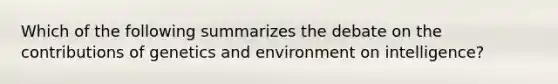 Which of the following summarizes the debate on the contributions of genetics and environment on intelligence?