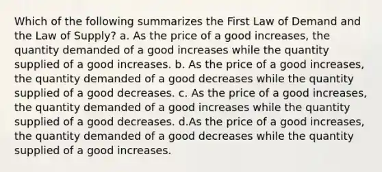 Which of the following summarizes the First Law of Demand and the Law of Supply? a. As the price of a good increases, the quantity demanded of a good increases while the quantity supplied of a good increases. b. As the price of a good increases, the quantity demanded of a good decreases while the quantity supplied of a good decreases. c. As the price of a good increases, the quantity demanded of a good increases while the quantity supplied of a good decreases. d.As the price of a good increases, the quantity demanded of a good decreases while the quantity supplied of a good increases.