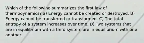 Which of the following summarizes the first law of thermodynamics? a) Energy cannot be created or destroyed. B) Energy cannot be transferred or transformed. C) The total entropy of a system increases over time. D) Two systems that are in equilibrium with a third system are in equilibrium with one another.